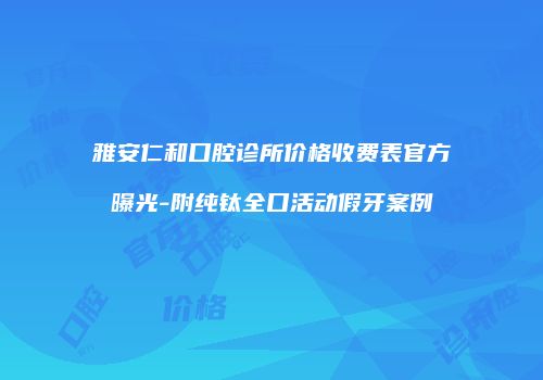 雅安仁和口腔诊所价格收费表官方曝光-附纯钛全口活动假牙案例
