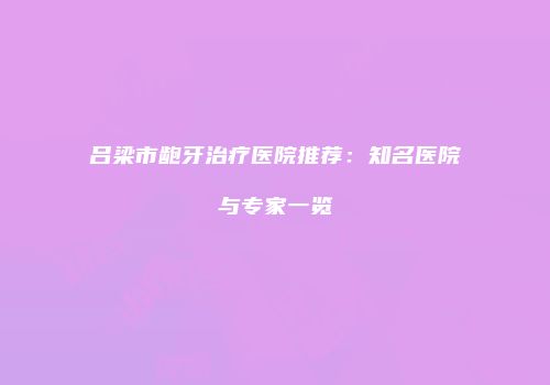 吕梁市龅牙治疗医院推荐：知名医院与专家一览