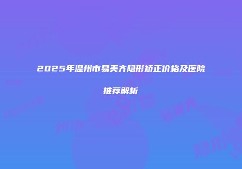 2025年温州市易美齐隐形矫正价格及医院推荐解析