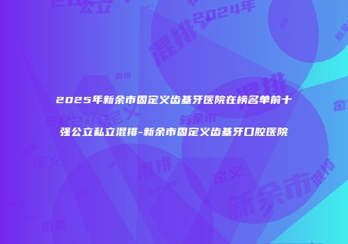2025年新余市固定义齿基牙医院在榜名单前十强公立私立混排-新余市固定义齿基牙口腔医院
