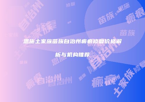 恩施土家族苗族自治州瘢痕修复价格解析与机构推荐