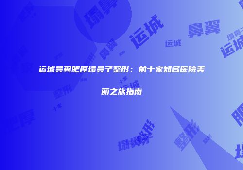 运城鼻翼肥厚塌鼻子整形：前十家知名医院美丽之旅指南