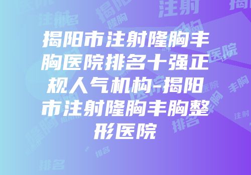 揭阳市注射隆胸丰胸医院排名十强正规人气机构-揭阳市注射隆胸丰胸整形医院