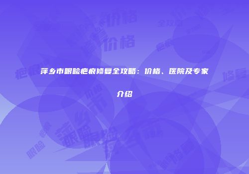 萍乡市眼睑疤痕修复全攻略：价格、医院及专家介绍