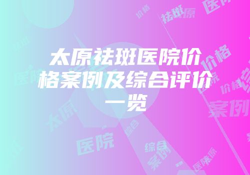 太原祛斑医院价格案例及综合评价一览