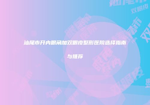 汕尾市开内眼角加双眼皮整形医院选择指南与推荐