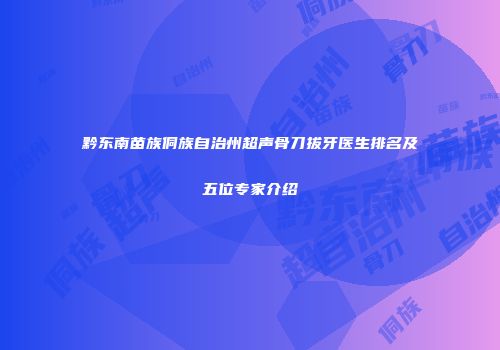 黔东南苗族侗族自治州超声骨刀拔牙医生排名及五位专家介绍