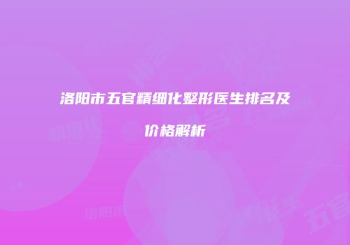 洛阳市五官精细化整形医生排名及价格解析