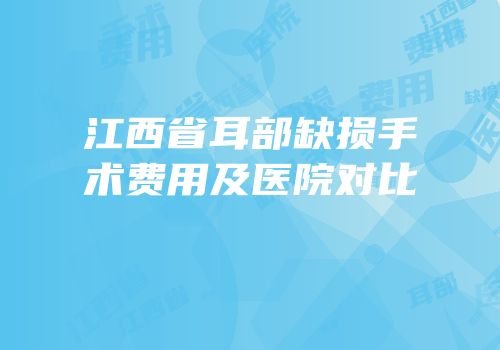 江西省耳部缺损手术费用及医院对比