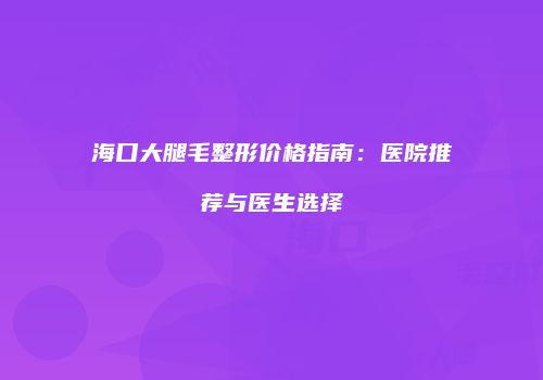 海口大腿毛整形价格指南：医院推荐与医生选择