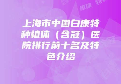 上海市中国白康特种植体（含冠）医院排行前十名及特色介绍