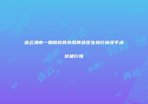 连云港市一期肋软骨外耳再造医生排行榜及手术价格行情