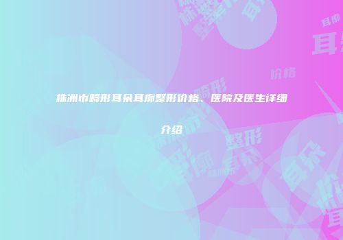 株洲市畸形耳朵耳廓整形价格、医院及医生详细介绍
