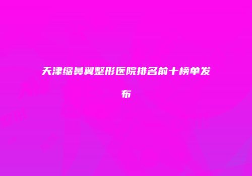 天津缩鼻翼整形医院排名前十榜单发布