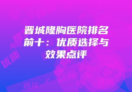 晋城隆胸医院排名前十：优质选择与效果点评