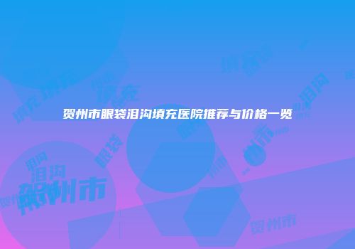 贺州市眼袋泪沟填充医院推荐与价格一览