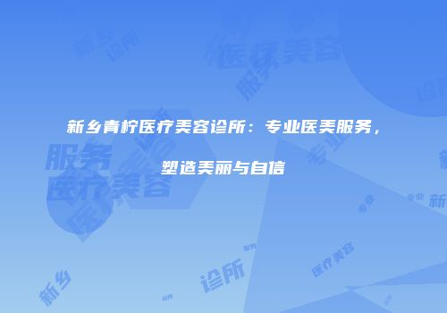 新乡青柠医疗美容诊所：专业医美服务，塑造美丽与自信