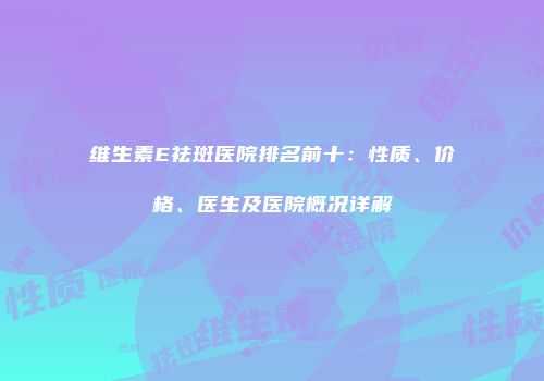 维生素E祛斑医院排名前十：性质、价格、医生及医院概况详解