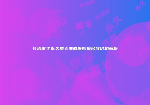 长治市半永久眉毛洗眉医院排名与价格解析