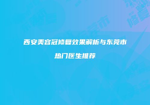 西安美容冠修复效果解析与东莞市热门医生推荐