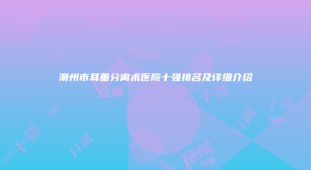 潮州市耳垂分离术医院十强排名及详细介绍