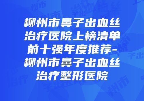 柳州市鼻子出血丝治疗医院上榜清单前十强年度推荐-柳州市鼻子出血丝治疗整形医院