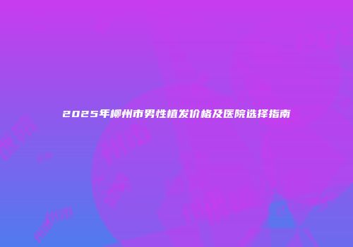 2025年柳州市男性植发价格及医院选择指南