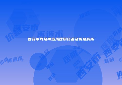 西安市耳朵再造术医院排名及价格解析