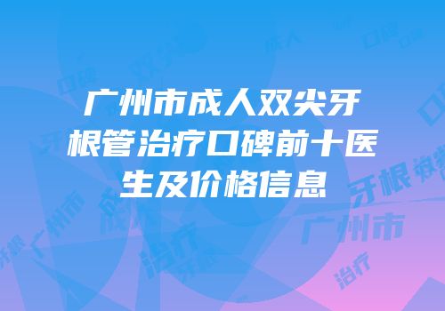 广州市成人双尖牙根管治疗口碑前十医生及价格信息