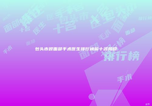 包头市颌面部手术医生排行榜前十名揭晓