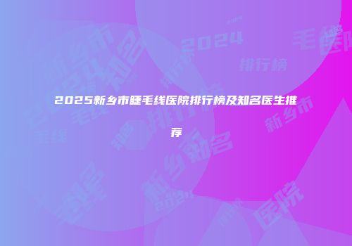 2025新乡市睫毛线医院排行榜及知名医生推荐