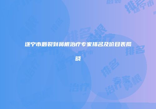 遂宁市唇裂到鼻根治疗专家排名及价目表揭晓