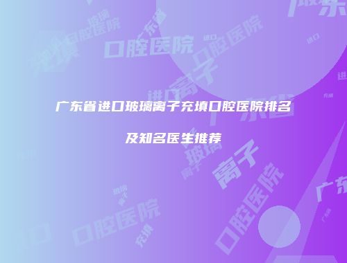 广东省进口玻璃离子充填口腔医院排名及知名医生推荐