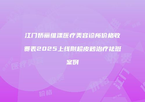江门娇丽维漾医疗美容诊所价格收费表2025上线附超皮秒治疗祛斑案例