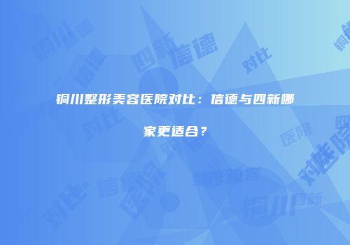 铜川整形美容医院对比：信德与四新哪家更适合？