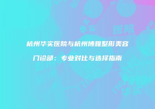 杭州华实医院与杭州博雅整形美容门诊部：专业对比与选择指南