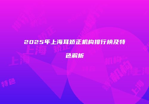 2025年上海耳矫正机构排行榜及特色解析