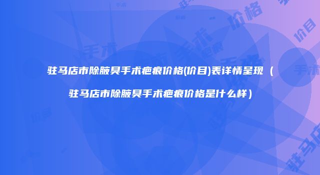 驻马店市除腋臭手术疤痕价格(价目)表详情呈现（驻马店市除腋臭手术疤痕价格是什么样）