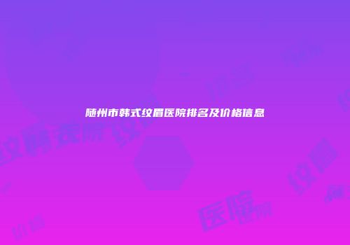 随州市韩式纹眉医院排名及价格信息