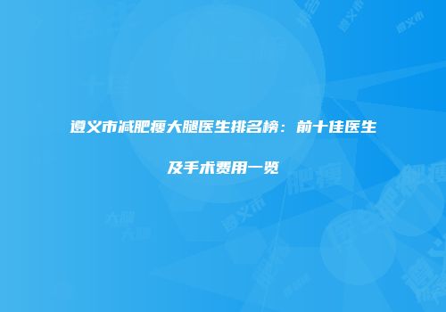 遵义市减肥瘦大腿医生排名榜：前十佳医生及手术费用一览
