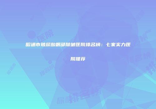 昭通市玻尿酸眼部除皱医院排名榜：七家实力医院推荐