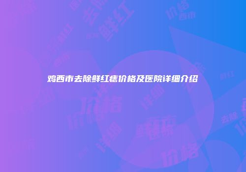 鸡西市去除鲜红痣价格及医院详细介绍