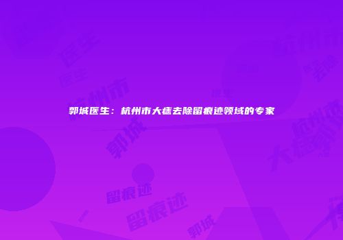 郭城医生：杭州市大痣去除留痕迹领域的专家