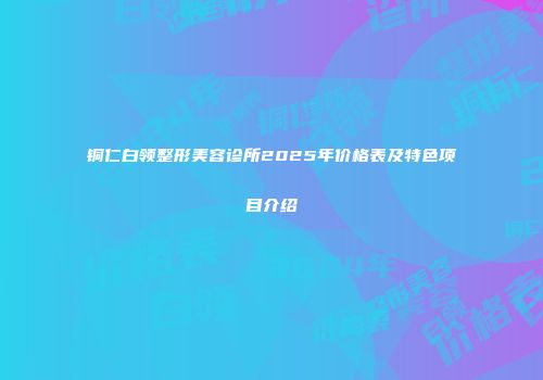 铜仁白领整形美容诊所2025年价格表及特色项目介绍