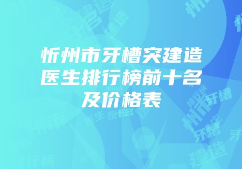 忻州市牙槽突建造医生排行榜前十名及价格表