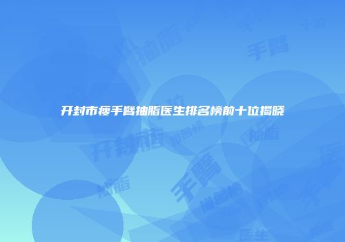 开封市瘦手臂抽脂医生排名榜前十位揭晓
