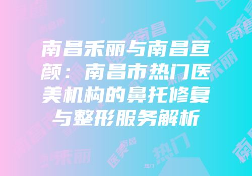南昌禾丽与南昌亘颜：南昌市热门医美机构的鼻托修复与整形服务解析