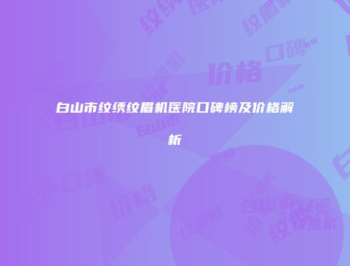 白山市纹绣纹眉机医院口碑榜及价格解析