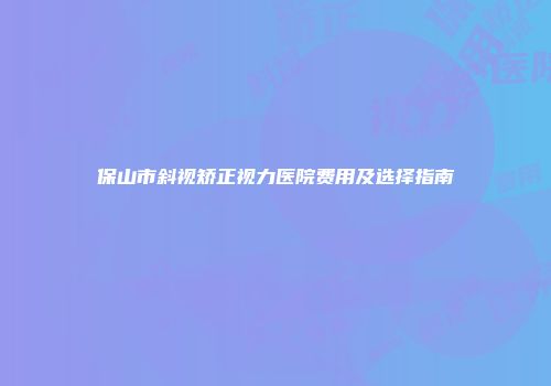 保山市斜视矫正视力医院费用及选择指南