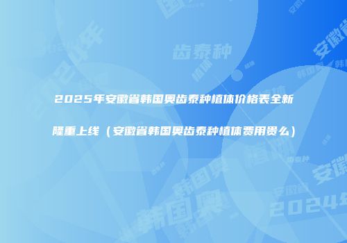 2025年安徽省韩国奥齿泰种植体价格表全新隆重上线（安徽省韩国奥齿泰种植体费用贵么）